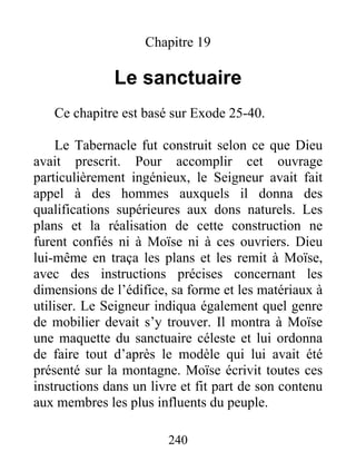 Chapitre 19
Le sanctuaire
Ce chapitre est basé sur Exode 25-40.
Le Tabernacle fut construit selon ce que Dieu
avait prescrit. Pour accomplir cet ouvrage
particulièrement ingénieux, le Seigneur avait fait
appel à des hommes auxquels il donna des
qualifications supérieures aux dons naturels. Les
plans et la réalisation de cette construction ne
furent confiés ni à Moïse ni à ces ouvriers. Dieu
lui-même en traça les plans et les remit à Moïse,
avec des instructions précises concernant les
dimensions de l’édifice, sa forme et les matériaux à
utiliser. Le Seigneur indiqua également quel genre
de mobilier devait s’y trouver. Il montra à Moïse
une maquette du sanctuaire céleste et lui ordonna
de faire tout d’après le modèle qui lui avait été
présenté sur la montagne. Moïse écrivit toutes ces
instructions dans un livre et fit part de son contenu
aux membres les plus influents du peuple.
240
 