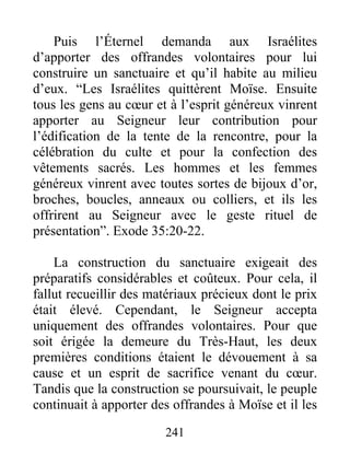 Puis l’Éternel demanda aux Israélites
d’apporter des offrandes volontaires pour lui
construire un sanctuaire et qu’il habite au milieu
d’eux. “Les Israélites quittèrent Moïse. Ensuite
tous les gens au cœur et à l’esprit généreux vinrent
apporter au Seigneur leur contribution pour
l’édification de la tente de la rencontre, pour la
célébration du culte et pour la confection des
vêtements sacrés. Les hommes et les femmes
généreux vinrent avec toutes sortes de bijoux d’or,
broches, boucles, anneaux ou colliers, et ils les
offrirent au Seigneur avec le geste rituel de
présentation”. Exode 35:20-22.
La construction du sanctuaire exigeait des
préparatifs considérables et coûteux. Pour cela, il
fallut recueillir des matériaux précieux dont le prix
était élevé. Cependant, le Seigneur accepta
uniquement des offrandes volontaires. Pour que
soit érigée la demeure du Très-Haut, les deux
premières conditions étaient le dévouement à sa
cause et un esprit de sacrifice venant du cœur.
Tandis que la construction se poursuivait, le peuple
continuait à apporter des offrandes à Moïse et il les
241
 