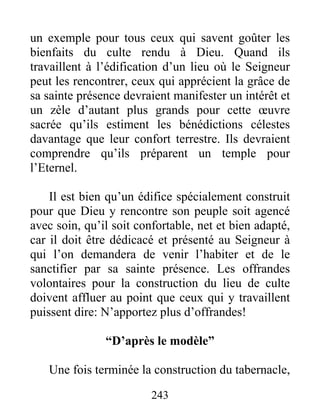 un exemple pour tous ceux qui savent goûter les
bienfaits du culte rendu à Dieu. Quand ils
travaillent à l’édification d’un lieu où le Seigneur
peut les rencontrer, ceux qui apprécient la grâce de
sa sainte présence devraient manifester un intérêt et
un zèle d’autant plus grands pour cette œuvre
sacrée qu’ils estiment les bénédictions célestes
davantage que leur confort terrestre. Ils devraient
comprendre qu’ils préparent un temple pour
l’Eternel.
Il est bien qu’un édifice spécialement construit
pour que Dieu y rencontre son peuple soit agencé
avec soin, qu’il soit confortable, net et bien adapté,
car il doit être dédicacé et présenté au Seigneur à
qui l’on demandera de venir l’habiter et de le
sanctifier par sa sainte présence. Les offrandes
volontaires pour la construction du lieu de culte
doivent affluer au point que ceux qui y travaillent
puissent dire: N’apportez plus d’offrandes!
“D’après le modèle”
Une fois terminée la construction du tabernacle,
243
 