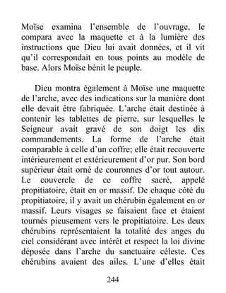Moïse examina l’ensemble de l’ouvrage, le
compara avec la maquette et à la lumière des
instructions que Dieu lui avait données, et il vit
qu’il correspondait en tous points au modèle de
base. Alors Moïse bénit le peuple.
Dieu montra également à Moïse une maquette
de l’arche, avec des indications sur la manière dont
elle devait être fabriquée. L’arche était destinée à
contenir les tablettes de pierre, sur lesquelles le
Seigneur avait gravé de son doigt les dix
commandements. La forme de l’arche était
comparable à celle d’un coffre; elle était recouverte
intérieurement et extérieurement d’or pur. Son bord
supérieur était orné de couronnes d’or tout autour.
Le couvercle de ce coffre sacré, appelé
propitiatoire, était en or massif. De chaque côté du
propitiatoire, il y avait un chérubin également en or
massif. Leurs visages se faisaient face et étaient
tournés pieusement vers le propitiatoire. Les deux
chérubins représentaient la totalité des anges du
ciel considérant avec intérêt et respect la loi divine
déposée dans l’arche du sanctuaire céleste. Ces
chérubins avaient des ailes. L’une d’elles était
244
 