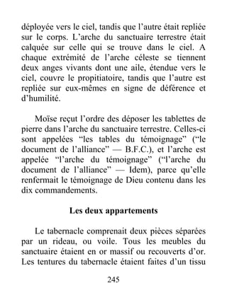 déployée vers le ciel, tandis que l’autre était repliée
sur le corps. L’arche du sanctuaire terrestre était
calquée sur celle qui se trouve dans le ciel. A
chaque extrémité de l’arche céleste se tiennent
deux anges vivants dont une aile, étendue vers le
ciel, couvre le propitiatoire, tandis que l’autre est
repliée sur eux-mêmes en signe de déférence et
d’humilité.
Moïse reçut l’ordre des déposer les tablettes de
pierre dans l’arche du sanctuaire terrestre. Celles-ci
sont appelées “les tables du témoignage” (“le
document de l’alliance” — B.F.C.), et l’arche est
appelée “l’arche du témoignage” (“l’arche du
document de l’alliance” — Idem), parce qu’elle
renfermait le témoignage de Dieu contenu dans les
dix commandements.
Les deux appartements
Le tabernacle comprenait deux pièces séparées
par un rideau, ou voile. Tous les meubles du
sanctuaire étaient en or massif ou recouverts d’or.
Les tentures du tabernacle étaient faites d’un tissu
245
 