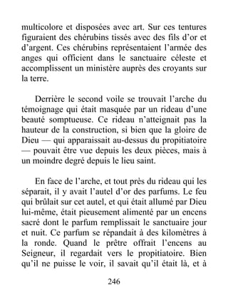 multicolore et disposées avec art. Sur ces tentures
figuraient des chérubins tissés avec des fils d’or et
d’argent. Ces chérubins représentaient l’armée des
anges qui officient dans le sanctuaire céleste et
accomplissent un ministère auprès des croyants sur
la terre.
Derrière le second voile se trouvait l’arche du
témoignage qui était masquée par un rideau d’une
beauté somptueuse. Ce rideau n’atteignait pas la
hauteur de la construction, si bien que la gloire de
Dieu — qui apparaissait au-dessus du propitiatoire
— pouvait être vue depuis les deux pièces, mais à
un moindre degré depuis le lieu saint.
En face de l’arche, et tout près du rideau qui les
séparait, il y avait l’autel d’or des parfums. Le feu
qui brûlait sur cet autel, et qui était allumé par Dieu
lui-même, était pieusement alimenté par un encens
sacré dont le parfum remplissait le sanctuaire jour
et nuit. Ce parfum se répandait à des kilomètres à
la ronde. Quand le prêtre offrait l’encens au
Seigneur, il regardait vers le propitiatoire. Bien
qu’il ne puisse le voir, il savait qu’il était là, et à
246
 