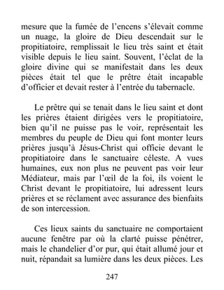 mesure que la fumée de l’encens s’élevait comme
un nuage, la gloire de Dieu descendait sur le
propitiatoire, remplissait le lieu très saint et était
visible depuis le lieu saint. Souvent, l’éclat de la
gloire divine qui se manifestait dans les deux
pièces était tel que le prêtre était incapable
d’officier et devait rester à l’entrée du tabernacle.
Le prêtre qui se tenait dans le lieu saint et dont
les prières étaient dirigées vers le propitiatoire,
bien qu’il ne puisse pas le voir, représentait les
membres du peuple de Dieu qui font monter leurs
prières jusqu’à Jésus-Christ qui officie devant le
propitiatoire dans le sanctuaire céleste. A vues
humaines, eux non plus ne peuvent pas voir leur
Médiateur, mais par l’œil de la foi, ils voient le
Christ devant le propitiatoire, lui adressent leurs
prières et se réclament avec assurance des bienfaits
de son intercession.
Ces lieux saints du sanctuaire ne comportaient
aucune fenêtre par où la clarté puisse pénétrer,
mais le chandelier d’or pur, qui était allumé jour et
nuit, répandait sa lumière dans les deux pièces. Les
247
 