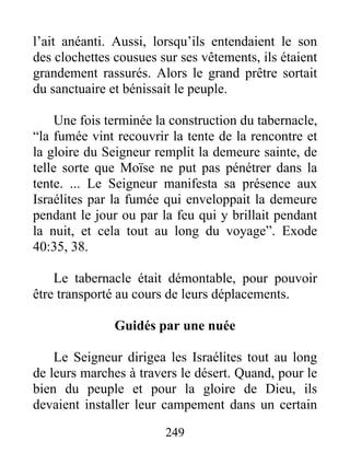 l’ait anéanti. Aussi, lorsqu’ils entendaient le son
des clochettes cousues sur ses vêtements, ils étaient
grandement rassurés. Alors le grand prêtre sortait
du sanctuaire et bénissait le peuple.
Une fois terminée la construction du tabernacle,
“la fumée vint recouvrir la tente de la rencontre et
la gloire du Seigneur remplit la demeure sainte, de
telle sorte que Moïse ne put pas pénétrer dans la
tente. ... Le Seigneur manifesta sa présence aux
Israélites par la fumée qui enveloppait la demeure
pendant le jour ou par la feu qui y brillait pendant
la nuit, et cela tout au long du voyage”. Exode
40:35, 38.
Le tabernacle était démontable, pour pouvoir
être transporté au cours de leurs déplacements.
Guidés par une nuée
Le Seigneur dirigea les Israélites tout au long
de leurs marches à travers le désert. Quand, pour le
bien du peuple et pour la gloire de Dieu, ils
devaient installer leur campement dans un certain
249
 