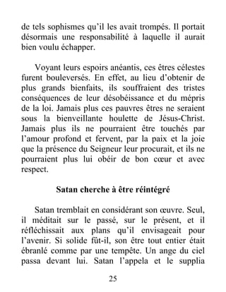 de tels sophismes qu’il les avait trompés. Il portait
désormais une responsabilité à laquelle il aurait
bien voulu échapper.
Voyant leurs espoirs anéantis, ces êtres célestes
furent bouleversés. En effet, au lieu d’obtenir de
plus grands bienfaits, ils souffraient des tristes
conséquences de leur désobéissance et du mépris
de la loi. Jamais plus ces pauvres êtres ne seraient
sous la bienveillante houlette de Jésus-Christ.
Jamais plus ils ne pourraient être touchés par
l’amour profond et fervent, par la paix et la joie
que la présence du Seigneur leur procurait, et ils ne
pourraient plus lui obéir de bon cœur et avec
respect.
Satan cherche à être réintégré
Satan tremblait en considérant son œuvre. Seul,
il méditait sur le passé, sur le présent, et il
réfléchissait aux plans qu’il envisageait pour
l’avenir. Si solide fût-il, son être tout entier était
ébranlé comme par une tempête. Un ange du ciel
passa devant lui. Satan l’appela et le supplia
25
 