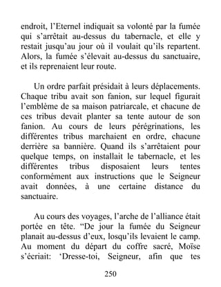 endroit, l’Eternel indiquait sa volonté par la fumée
qui s’arrêtait au-dessus du tabernacle, et elle y
restait jusqu’au jour où il voulait qu’ils repartent.
Alors, la fumée s’élevait au-dessus du sanctuaire,
et ils reprenaient leur route.
Un ordre parfait présidait à leurs déplacements.
Chaque tribu avait son fanion, sur lequel figurait
l’emblème de sa maison patriarcale, et chacune de
ces tribus devait planter sa tente autour de son
fanion. Au cours de leurs pérégrinations, les
différentes tribus marchaient en ordre, chacune
derrière sa bannière. Quand ils s’arrêtaient pour
quelque temps, on installait le tabernacle, et les
différentes tribus disposaient leurs tentes
conformément aux instructions que le Seigneur
avait données, à une certaine distance du
sanctuaire.
Au cours des voyages, l’arche de l’alliance était
portée en tête. “De jour la fumée du Seigneur
planait au-dessus d’eux, losqu’ils levaient le camp.
Au moment du départ du coffre sacré, Moïse
s’écriait: ‘Dresse-toi, Seigneur, afin que tes
250
 