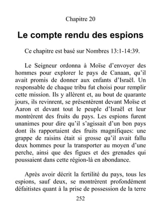 Chapitre 20
Le compte rendu des espions
Ce chapitre est basé sur Nombres 13:1-14:39.
Le Seigneur ordonna à Moïse d’envoyer des
hommes pour explorer le pays de Canaan, qu’il
avait promis de donner aux enfants d’Israël. Un
responsable de chaque tribu fut choisi pour remplir
cette mission. Ils y allèrent et, au bout de quarante
jours, ils revinrent, se présentèrent devant Moïse et
Aaron et devant tout le peuple d’Israël et leur
montrèrent des fruits du pays. Les espions furent
unanimes pour dire qu’il s’agissait d’un bon pays
dont ils rapportaient des fruits magnifiques: une
grappe de raisins était si grosse qu’il avait fallu
deux hommes pour la transporter au moyen d’une
perche, ainsi que des figues et des grenades qui
poussaient dans cette région-là en abondance.
Après avoir décrit la fertilité du pays, tous les
espions, sauf deux, se montrèrent profondément
défaitistes quant à la prise de possession de la terre
252
 