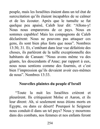 peuple, mais les Israélites étaient dans un tel état de
surexcitation qu’ils étaient incapables de se calmer
et de les écouter. Après que le tumulte se fut
quelque peu apaisé, Caleb leur dit: “Allons-y!
Nous nous emparerons de ce pays. Nous en
sommes capables! Mais les compagnons de Caleb
déclarèrent: Nous ne pouvons pas attaquer ces
gens, ils sont bien plus forts que nous”. Nombres
13:30, 31. Et, s’entêtant dans leur vue défaitiste des
choses, ils parlèrent de la taille exceptionnelle des
habitants de Canaan: “Nous avons même vu des
géants, les descendants d’Anac; par rapport à eux,
nous nous sentions comme des fourmis, et c’est
bien l’impression qu’ils devaient avoir eux-mêmes
de nous”. Nombres 13:33.
Nouvelles plaintes du peuple d’Israël
“Toute la nuit les Israélites crièrent et
pleurèrent. Ils critiquaient Moïse et Aaron, et ils
leur dirent: Ah, si seulement nous étions morts en
Egypte, ou dans ce désert! Pourquoi le Seigneur
nous conduit-il dans un tel pays? Nous y mourrons
dans des combats, nos femmes et nos enfants feront
254
 