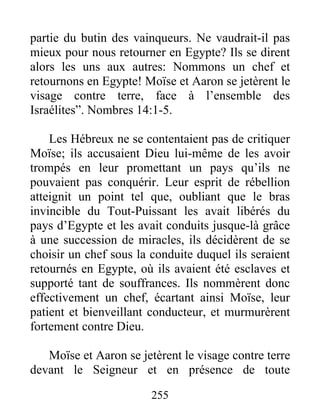 partie du butin des vainqueurs. Ne vaudrait-il pas
mieux pour nous retourner en Egypte? Ils se dirent
alors les uns aux autres: Nommons un chef et
retournons en Egypte! Moïse et Aaron se jetèrent le
visage contre terre, face à l’ensemble des
Israélites”. Nombres 14:1-5.
Les Hébreux ne se contentaient pas de critiquer
Moïse; ils accusaient Dieu lui-même de les avoir
trompés en leur promettant un pays qu’ils ne
pouvaient pas conquérir. Leur esprit de rébellion
atteignit un point tel que, oubliant que le bras
invincible du Tout-Puissant les avait libérés du
pays d’Egypte et les avait conduits jusque-là grâce
à une succession de miracles, ils décidèrent de se
choisir un chef sous la conduite duquel ils seraient
retournés en Egypte, où ils avaient été esclaves et
supporté tant de souffrances. Ils nommèrent donc
effectivement un chef, écartant ainsi Moïse, leur
patient et bienveillant conducteur, et murmurèrent
fortement contre Dieu.
Moïse et Aaron se jetèrent le visage contre terre
devant le Seigneur et en présence de toute
255
 