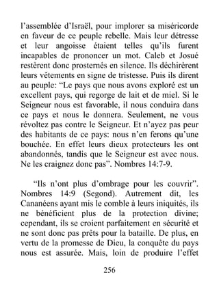 l’assemblée d’Israël, pour implorer sa miséricorde
en faveur de ce peuple rebelle. Mais leur détresse
et leur angoisse étaient telles qu’ils furent
incapables de prononcer un mot. Caleb et Josué
restèrent donc prosternés en silence. Ils déchirèrent
leurs vêtements en signe de tristesse. Puis ils dirent
au peuple: “Le pays que nous avons exploré est un
excellent pays, qui regorge de lait et de miel. Si le
Seigneur nous est favorable, il nous conduira dans
ce pays et nous le donnera. Seulement, ne vous
révoltez pas contre le Seigneur. Et n’ayez pas peur
des habitants de ce pays: nous n’en ferons qu’une
bouchée. En effet leurs dieux protecteurs les ont
abandonnés, tandis que le Seigneur est avec nous.
Ne les craignez donc pas”. Nombres 14:7-9.
“Ils n’ont plus d’ombrage pour les couvrir”.
Nombres 14:9 (Segond). Autrement dit, les
Cananéens ayant mis le comble à leurs iniquités, ils
ne bénéficient plus de la protection divine;
cependant, ils se croient parfaitement en sécurité et
ne sont donc pas prêts pour la bataille. De plus, en
vertu de la promesse de Dieu, la conquête du pays
nous est assurée. Mais, loin de produire l’effet
256
 