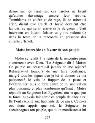 désiré sur les Israélites, ces paroles ne firent
qu’attiser davantage encore leur révolte.
Tremblants de colère et de rage, ils se mirent à
crier, disant que Caleb et Josué devaient être
lapidés, ce qui serait arrivé si le Seigneur n’était
intervenu en faisant éclater sa gloire redoutable
dans la tente de la rencontre en présence des
enfants d’Israël.
Moïse intercède en faveur de son peuple
Moïse se rendit à la tente de la rencontre pour
s’entretenir avec Dieu. “Le Seigneur dit à Moïse:
Ce peuple ne cessera-t-il jamais de me rejeter?
Refusera-t-il toujours de me faire confiance,
malgré tous les signes que je lui ai donnés de ma
puissance? Je vais le frapper de la peste et
l’exterminer, puis je ferai naître de toi une nation
plus puissante et plus nombreuse qu’Israël. Moïse
répondit au Seigneur: Les Egyptiens ont su que, par
ta force, tu avais fait sortir ce peuple de chez eux.
Ils l’ont raconté aux habitants de ce pays. Ceux-ci
ont donc appris que toi, le Seigneur, tu
accompagnes ton peuple, que tu te manifestes à lui
257
 