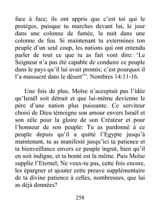 face à face; ils ont appris que c’est toi qui le
protèges, puisque tu marches devant lui, le jour
dans une colonne de fumée, la nuit dans une
colonne de feu. Si maintenant tu extermines ton
peuple d’un seul coup, les nations qui ont entendu
parler de tout ce que tu as fait vont dire: ‘Le
Seigneur n’a pas été capable de conduire ce peuple
dans le pays qu’il lui avait promis; c’est pourquoi il
l’a massacré dans le désert’”. Nombres 14:11-16.
Une fois de plus, Moïse n’acceptait pas l’idée
qu’Israël soit détruit et que lui-même devienne le
père d’une nation plus puissante. Ce serviteur
choisi de Dieu témoigne son amour envers Israël et
son zèle pour la gloire de son Créateur et pour
l’honneur de son peuple: Tu as pardonné à ce
peuple depuis qu’il a quitté l’Egypte jusqu’à
maintenant, tu as manifesté jusqu’ici ta patience et
ta bienveillance envers ce peuple ingrat, bien qu’il
en soit indigne, et ta bonté est la même. Puis Moïse
supplie l’Eternel; Ne veux-tu pas, cette fois encore,
les épargner et ajouter cette preuve supplémentaire
de ta divine patience à celles, nombreuses, que lui
as déjà données?
258
 
