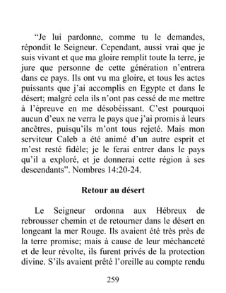 “Je lui pardonne, comme tu le demandes,
répondit le Seigneur. Cependant, aussi vrai que je
suis vivant et que ma gloire remplit toute la terre, je
jure que personne de cette génération n’entrera
dans ce pays. Ils ont vu ma gloire, et tous les actes
puissants que j’ai accomplis en Egypte et dans le
désert; malgré cela ils n’ont pas cessé de me mettre
à l’épreuve en me désobéissant. C’est pourquoi
aucun d’eux ne verra le pays que j’ai promis à leurs
ancêtres, puisqu’ils m’ont tous rejeté. Mais mon
serviteur Caleb a été animé d’un autre esprit et
m’est resté fidèle; je le ferai entrer dans le pays
qu’il a exploré, et je donnerai cette région à ses
descendants”. Nombres 14:20-24.
Retour au désert
Le Seigneur ordonna aux Hébreux de
rebrousser chemin et de retourner dans le désert en
longeant la mer Rouge. Ils avaient été très près de
la terre promise; mais à cause de leur méchanceté
et de leur révolte, ils furent privés de la protection
divine. S’ils avaient prêté l’oreille au compte rendu
259
 