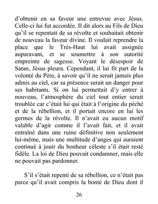 d’obtenir en sa faveur une entrevue avec Jésus.
Celle-ci lui fut accordée. Il dit alors au Fils de Dieu
qu’il se repentait de sa révolte et souhaitait obtenir
de nouveau la faveur divine. Il voulait reprendre la
place que le Très-Haut lui avait assignée
auparavant, et se soumettre à son autorité
empreinte de sagesse. Voyant le désespoir de
Satan, Jésus pleura. Cependant, il lui fit part de la
volonté du Père, à savoir qu’il ne serait jamais plus
admis au ciel, car sa présence serait un danger pour
ses habitants. Si on lui permettait d’y entrer à
nouveau, l’atmosphère du ciel tout entier serait
troublée car c’était lui qui était à l’origine du péché
et de la rébellion, et il portait encore en lui les
germes de la révolte. Il n’avait eu aucun motif
valable d’agir comme il l’avait fait, et il avait
entraîné dans une ruine définitive non seulement
lui-même, mais une multitude d’anges qui auraient
continué à jouir du bonheur céleste s’il était resté
fidèle. La loi de Dieu pouvait condamner, mais elle
ne pouvait pas pardonner.
S’il s’était repenti de sa rébellion, ce n’était pas
parce qu’il avait compris la bonté de Dieu dont il
26
 