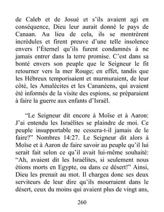 de Caleb et de Josué et s’ils avaient agi en
conséquence, Dieu leur aurait donné le pays de
Canaan. Au lieu de cela, ils se montrèrent
incrédules et firent preuve d’une telle insolence
envers l’Éternel qu’ils furent condamnés à ne
jamais entrer dans la terre promise. C’est dans sa
bonté envers son peuple que le Seigneur le fit
retourner vers la mer Rouge; en effet, tandis que
les Hébreux temporisaient et murmuraient, de leur
côté, les Amalécites et les Cananéens, qui avaient
été informés de la visite des espions, se préparaient
à faire la guerre aux enfants d’Israël.
“Le Seigneur dit encore à Moïse et à Aaron:
J’ai entendu les Israélites se plaindre de moi. Ce
peuple insupportable ne cessera-t-il jamais de le
faire?” Nombres 14:27. Le Seigneur dit alors à
Moïse et à Aaron de faire savoir au peuple qu’il lui
serait fait selon ce qu’il avait lui-même souhaité:
“Ah, avaient dit les Israélites, si seulement nous
étions morts en Egypte, ou dans ce désert!” Ainsi,
Dieu les prenait au mot. Il chargea donc ses deux
serviteurs de leur dire qu’ils mourraient dans le
désert, ceux du moins qui avaient plus de vingt ans,
260
 