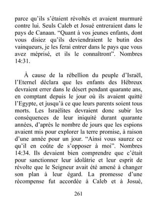 parce qu’ils s’étaient révoltés et avaient murmuré
contre lui. Seuls Caleb et Josué entreraient dans le
pays de Canaan. “Quant à vos jeunes enfants, dont
vous disiez qu’ils deviendraient le butin des
vainqueurs, je les ferai entrer dans le pays que vous
avez méprisé, et ils le connaîtront”. Nombres
14:31.
À cause de la rébellion du peuple d’Israël,
l’Eternel déclara que les enfants des Hébreux
devraient errer dans le désert pendant quarante ans,
en comptant depuis le jour où ils avaient quitté
l’Egypte, et jusqu’à ce que leurs parents soient tous
morts. Les Israélites devraient donc subir les
conséquences de leur iniquité durant quarante
années, d’après le nombre de jours que les espions
avaient mis pour explorer la terre promise, à raison
d’une année pour un jour. “Ainsi vous saurez ce
qu’il en coûte de s’opposer à moi”. Nombres
14:34. Ils devaient bien comprendre que c’était
pour sanctionner leur idolâtrie et leur esprit de
révolte que le Seigneur avait été amené à changer
son plan à leur égard. La promesse d’une
récompense fut accordée à Caleb et à Josué,
261
 