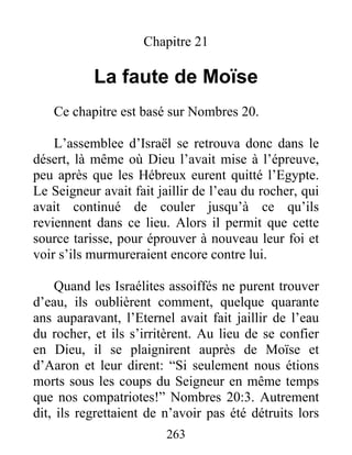 Chapitre 21
La faute de Moïse
Ce chapitre est basé sur Nombres 20.
L’assemblee d’Israël se retrouva donc dans le
désert, là même où Dieu l’avait mise à l’épreuve,
peu après que les Hébreux eurent quitté l’Egypte.
Le Seigneur avait fait jaillir de l’eau du rocher, qui
avait continué de couler jusqu’à ce qu’ils
reviennent dans ce lieu. Alors il permit que cette
source tarisse, pour éprouver à nouveau leur foi et
voir s’ils murmureraient encore contre lui.
Quand les Israélites assoiffés ne purent trouver
d’eau, ils oublièrent comment, quelque quarante
ans auparavant, l’Eternel avait fait jaillir de l’eau
du rocher, et ils s’irritèrent. Au lieu de se confier
en Dieu, il se plaignirent auprès de Moïse et
d’Aaron et leur dirent: “Si seulement nous étions
morts sous les coups du Seigneur en même temps
que nos compatriotes!” Nombres 20:3. Autrement
dit, ils regrettaient de n’avoir pas été détruits lors
263
 