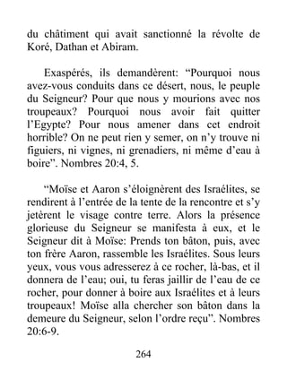 du châtiment qui avait sanctionné la révolte de
Koré, Dathan et Abiram.
Exaspérés, ils demandèrent: “Pourquoi nous
avez-vous conduits dans ce désert, nous, le peuple
du Seigneur? Pour que nous y mourions avec nos
troupeaux? Pourquoi nous avoir fait quitter
l’Egypte? Pour nous amener dans cet endroit
horrible? On ne peut rien y semer, on n’y trouve ni
figuiers, ni vignes, ni grenadiers, ni même d’eau à
boire”. Nombres 20:4, 5.
“Moïse et Aaron s’éloignèrent des Israélites, se
rendirent à l’entrée de la tente de la rencontre et s’y
jetèrent le visage contre terre. Alors la présence
glorieuse du Seigneur se manifesta à eux, et le
Seigneur dit à Moïse: Prends ton bâton, puis, avec
ton frère Aaron, rassemble les Israélites. Sous leurs
yeux, vous vous adresserez à ce rocher, là-bas, et il
donnera de l’eau; oui, tu feras jaillir de l’eau de ce
rocher, pour donner à boire aux Israélites et à leurs
troupeaux! Moïse alla chercher son bâton dans la
demeure du Seigneur, selon l’ordre reçu”. Nombres
20:6-9.
264
 