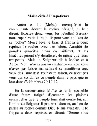 Moïse cède à l’impatience
“Aaron et lui (Moïse) convoquèrent la
communauté devant le rocher désigné, et leur
dirent: Ecoutez donc, vous, les rebelles! Serons-
nous capables de faire jaillir pour vous de l’eau de
ce rocher? Moïse leva le bras et frappa à deux
reprises le rocher avec son bâton. Aussitôt de
grandes quantités d’eau en jaillirent, et les
Israélites purent s’y désaltérer, de même que leurs
troupeaux. Mais le Seigneur dit à Moïse et à
Aaron: Vous n’avez pas eu confiance en moi, vous
n’avez pas laissé ma sainteté se manifester aux
yeux des Israélites! Pour cette raison, ce n’est pas
vous qui conduirez ce peuple dans le pays que je
leur donne”. Nombres 20:10-12.
En la circonstance, Moïse se rendit coupable
d’une faute: fatigué d’entendre les plaintes
continuelles que le peuple formulait contre lui, sur
l’ordre du Seigneur il prit son bâton et, au lieu de
parler au rocher comme Dieu le lui avait dit, il le
frappa à deux reprises en disant: “Serons-nous
265
 