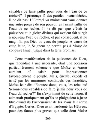 capables de faire jaillir pour vous de l’eau de ce
rocher?” Il prononça là des paroles inconsidérées.
Il ne dit pas: L’Eternel va maintenant vous donner
une autre preuve de son pouvoir en faisant jaillir de
l’eau de ce rocher. Il ne dit pas que c’était la
puissance et la gloire divines qui avaient fait surgir
à nouveau l’eau du rocher, et par conséquent, il ne
magnifia pas Dieu au yeux du peuple. A cause de
cette faute, le Seigneur ne permit pas à Moïse de
conduire Israël jusque dans la terre promise.
Cette manifestation de la puissance de Dieu,
qui répondait à une nécessité, était une occasion
particulièrement solennelle que Moïse et Aaron
auraient dû saisir pour impressionner
favorablement le peuple. Mais, énervé, excédé et
irrité par les murmures continuels des Israélites,
Moïse leur dit: “Ecoutez donc, vous, les rebelles!
Serons-nous capables de faire jaillir pour vous de
l’eau du rocher?” En s’exprimant de cette façon, il
admettait pratiquement qu’ils se plaignaient à juste
titre quand ils l’acccusaient de les avoir fait sortir
d’Egypte. Certes, Dieu avait pardonné les Hébreux
pour des fautes plus graves que celle dont Moïse
266
 