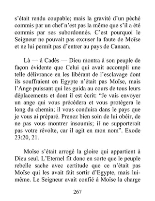 s’était rendu coupable; mais la gravité d’un péché
commis par un chef n’est pas la même que s’il a été
commis par ses subordonnés. C’est pourquoi le
Seigneur ne pouvait pas excuser la faute de Moïse
et ne lui permit pas d’entrer au pays de Canaan.
Là — à Cadès — Dieu montra à son peuple de
façon évidente que Celui qui avait accompli une
telle délivrance en les libérant de l’esclavage dont
ils souffraient en Egypte n’était pas Moïse, mais
l’Ange puissant qui les guida au cours de tous leurs
déplacements et dont il est écrit: “Je vais envoyer
un ange qui vous précédera et vous protégera le
long du chemin; il vous conduira dans le pays que
je vous ai préparé. Prenez bien soin de lui obéir, de
ne pas vous montrer insoumis; il ne supporterait
pas votre révolte, car il agit en mon nom”. Exode
23:20, 21.
Moïse s’était arrogé la gloire qui appartient à
Dieu seul. L’Eternel fit donc en sorte que le peuple
rebelle sache avec certitude que ce n’était pas
Moïse qui les avait fait sortir d’Egypte, mais lui-
même. Le Seigneur avait confié à Moïse la charge
267
 