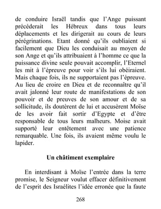 de conduire Israël tandis que l’Ange puissant
précéderait les Hébreux dans tous leurs
déplacements et les dirigerait au cours de leurs
pérégrinations. Etant donné qu’ils oubliaient si
facilement que Dieu les conduisait au moyen de
son Ange et qu’ils attribuaient à l’homme ce que la
puissance divine seule pouvait accomplir, l’Eternel
les mit à l’épreuve pour voir s’ils lui obéiraient.
Mais chaque fois, ils ne supportaient pas l’épreuve.
Au lieu de croire en Dieu et de reconnaître qu’il
avait jalonné leur route de manifestations de son
pouvoir et de preuves de son amour et de sa
sollicitude, ils doutèrent de lui et accusèrent Moïse
de les avoir fait sortir d’Egypte et d’être
responsable de tous leurs malheurs. Moise avait
supporté leur entêtement avec une patience
remarquable. Une fois, ils avaient même voulu le
lapider.
Un châtiment exemplaire
En interdisant à Moïse l’entrée dans la terre
promise, le Seigneur voulut effacer définitivement
de l’esprit des Israélites l’idée erronée que la faute
268
 