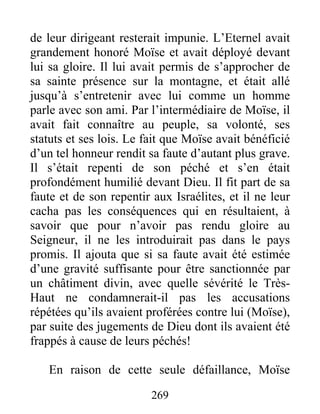 de leur dirigeant resterait impunie. L’Eternel avait
grandement honoré Moïse et avait déployé devant
lui sa gloire. Il lui avait permis de s’approcher de
sa sainte présence sur la montagne, et était allé
jusqu’à s’entretenir avec lui comme un homme
parle avec son ami. Par l’intermédiaire de Moïse, il
avait fait connaître au peuple, sa volonté, ses
statuts et ses lois. Le fait que Moïse avait bénéficié
d’un tel honneur rendit sa faute d’autant plus grave.
Il s’était repenti de son péché et s’en était
profondément humilié devant Dieu. Il fit part de sa
faute et de son repentir aux Israélites, et il ne leur
cacha pas les conséquences qui en résultaient, à
savoir que pour n’avoir pas rendu gloire au
Seigneur, il ne les introduirait pas dans le pays
promis. Il ajouta que si sa faute avait été estimée
d’une gravité suffisante pour être sanctionnée par
un châtiment divin, avec quelle sévérité le Très-
Haut ne condamnerait-il pas les accusations
répétées qu’ils avaient proférées contre lui (Moïse),
par suite des jugements de Dieu dont ils avaient été
frappés à cause de leurs péchés!
En raison de cette seule défaillance, Moïse
269
 