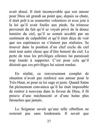 avait abusé. Il était inconcevable que son amour
pour Dieu ait grandi au point que, depuis sa chute,
il était prêt à se soumettre volontiers et avec joie à
la loi qu’il avait foulée aux pieds. Sa tristesse
provenait du fait qu’il se voyait privé de la douce
lumière du ciel, qu’il se sentait accablé par un
sentiment de culpabilité et qu’il était déçu de voir
que ses espérances ne s’étaient pas réalisées. Se
trouver dans la position d’un chef exclu du ciel
était tout autre chose que d’être honoré du ciel. La
perte de tous les privilèges célestes lui paraissait
trop lourde à supporter. C’est pour cela qu’il
désirait que ces privilèges lui soient rendus.
En réalité, ce renversement complet de
situation n’avait pas renforcé son amour pour le
Très-Haut, ni pour sa loi sage et juste. Quand Satan
fut pleinement convaincu qu’il lui était impossible
de rentrer à nouveau dans la faveur de Dieu, il fit
preuve d’une méchanceté et d’une haine plus
farouches que jamais.
Le Seigneur savait qu’une telle rébellion ne
resterait pas sans lendemain. Il savait que
27
 
