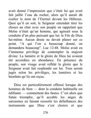 avait donné l’impression que c’était lui qui avait
fait jaillir l’eau du rocher, alors qu’il aurait dû
exalter le nom de l’Eternel devant les Hébreux.
Quoi qu’il en soit, le Seigneur entendait tirer les
choses au clair avec son peuple en rappelant que
Moïse n’était qu’un homme, qui agissait sous la
conduite d’un plus puissant que lui: le Fils de Dieu
lui-même. Aucun doute ne devait planer sur ce
point. “A qui l’on a beaucoup donné, on
demandera beaucoup”. Luc 12:48. Moïse avait eu
l’immense privilège de contempler la majesté
divine. La lumière et la gloire de Dieu lui avaient
été accordées en abondance. En présence du
peuple, son visage avait reflété la gloire que le
Seigneur avait fait resplendir sur lui. Tous seront
jugés selon les privilèges, les lumières et les
bienfaits qu’ils ont reçus.
Dieu est particulièrement offensé lorsque des
hommes de bien — dont la conduite habituelle est
édifiante — commettent des fautes. C’est alors que
Satan triomphe, qu’il accable les anges de
sarcasmes en faisant ressortir les défaillances des
instruments que Dieu s’est choisis et que
270
 