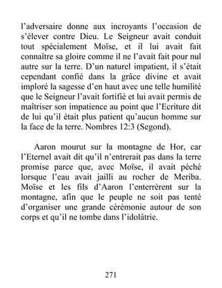 l’adversaire donne aux incroyants l’occasion de
s’élever contre Dieu. Le Seigneur avait conduit
tout spécialement Moïse, et il lui avait fait
connaître sa gloire comme il ne l’avait fait pour nul
autre sur la terre. D’un naturel impatient, il s’était
cependant confié dans la grâce divine et avait
imploré la sagesse d’en haut avec une telle humilité
que le Seigneur l’avait fortifié et lui avait permis de
maîtriser son impatience au point que l’Ecriture dit
de lui qu’il était plus patient qu’aucun homme sur
la face de la terre. Nombres 12:3 (Segond).
Aaron mourut sur la montagne de Hor, car
l’Eternel avait dit qu’il n’entrerait pas dans la terre
promise parce que, avec Moïse, il avait péché
lorsque l’eau avait jailli au rocher de Meriba.
Moïse et les fils d’Aaron l’enterrèrent sur la
montagne, afin que le peuple ne soit pas tenté
d’organiser une grande cérémonie autour de son
corps et qu’il ne tombe dans l’idolâtrie.
271
 