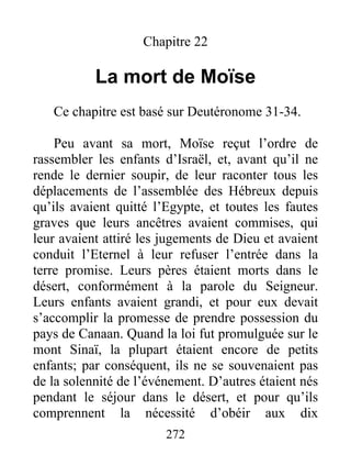 Chapitre 22
La mort de Moïse
Ce chapitre est basé sur Deutéronome 31-34.
Peu avant sa mort, Moïse reçut l’ordre de
rassembler les enfants d’Israël, et, avant qu’il ne
rende le dernier soupir, de leur raconter tous les
déplacements de l’assemblée des Hébreux depuis
qu’ils avaient quitté l’Egypte, et toutes les fautes
graves que leurs ancêtres avaient commises, qui
leur avaient attiré les jugements de Dieu et avaient
conduit l’Eternel à leur refuser l’entrée dans la
terre promise. Leurs pères étaient morts dans le
désert, conformément à la parole du Seigneur.
Leurs enfants avaient grandi, et pour eux devait
s’accomplir la promesse de prendre possession du
pays de Canaan. Quand la loi fut promulguée sur le
mont Sinaï, la plupart étaient encore de petits
enfants; par conséquent, ils ne se souvenaient pas
de la solennité de l’événement. D’autres étaient nés
pendant le séjour dans le désert, et pour qu’ils
comprennent la nécessité d’obéir aux dix
272
 