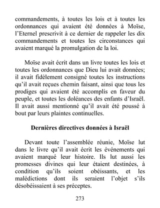 commandements, à toutes les lois et à toutes les
ordonnances qui avaient été données à Moïse,
l’Eternel prescrivit à ce dernier de rappeler les dix
commandements et toutes les circonstances qui
avaient marqué la promulgation de la loi.
Moïse avait écrit dans un livre toutes les lois et
toutes les ordonnances que Dieu lui avait données;
il avait fidèlement consigné toutes les instructions
qu’il avait reçues chemin faisant, ainsi que tous les
prodiges qui avaient été accomplis en faveur du
peuple, et toutes les doléances des enfants d’Israël.
Il avait aussi mentionné qu’il avait été poussé à
bout par leurs plaintes continuelles.
Dernières directives données à Israël
Devant toute l’assemblée réunie, Moïse lut
dans le livre qu’il avait écrit les événements qui
avaient marqué leur histoire. Ils lut aussi les
promesses divines qui leur étaient destinées, à
condition qu’ils soient obéissants, et les
malédictions dont ils seraient l’objet s’ils
désobéissaient à ses préceptes.
273
 