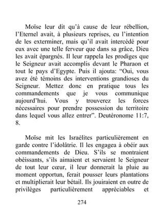 Moïse leur dit qu’à cause de leur rébellion,
l’Eternel avait, à plusieurs reprises, eu l’intention
de les exterminer, mais qu’il avait intercédé pour
eux avec une telle ferveur que dans sa grâce, Dieu
les avait épargnés. Il leur rappela les prodiges que
le Seigneur avait accomplis devant le Pharaon et
tout le pays d’Egypte. Puis il ajouta: “Oui, vous
avez été témoins des interventions grandioses du
Seigneur. Mettez donc en pratique tous les
commandements que je vous communique
aujourd’hui. Vous y trouverez les forces
nécessaires pour prendre possession du territoire
dans lequel vous allez entrer”. Deutéronome 11:7,
8.
Moïse mit les Israélites particulièrement en
garde contre l’idolâtrie. Il les engagea à obéir aux
commandements de Dieu. S’ils se montraient
obéissants, s’ils aimaient et servaient le Seigneur
de tout leur cœur, il leur donnerait la pluie au
moment opportun, ferait pousser leurs plantations
et multiplierait leur bétail. Ils jouiraient en outre de
privilèges particulièrement appréciables et
274
 