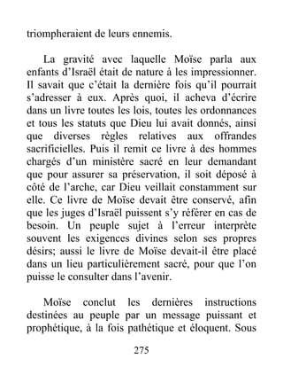 triompheraient de leurs ennemis.
La gravité avec laquelle Moïse parla aux
enfants d’Israël était de nature à les impressionner.
Il savait que c’était la dernière fois qu’il pourrait
s’adresser à eux. Après quoi, il acheva d’écrire
dans un livre toutes les lois, toutes les ordonnances
et tous les statuts que Dieu lui avait donnés, ainsi
que diverses règles relatives aux offrandes
sacrificielles. Puis il remit ce livre à des hommes
chargés d’un ministère sacré en leur demandant
que pour assurer sa préservation, il soit déposé à
côté de l’arche, car Dieu veillait constamment sur
elle. Ce livre de Moïse devait être conservé, afin
que les juges d’Israël puissent s’y référer en cas de
besoin. Un peuple sujet à l’erreur interprète
souvent les exigences divines selon ses propres
désirs; aussi le livre de Moïse devait-il être placé
dans un lieu particulièrement sacré, pour que l’on
puisse le consulter dans l’avenir.
Moïse conclut les dernières instructions
destinées au peuple par un message puissant et
prophétique, à la fois pathétique et éloquent. Sous
275
 