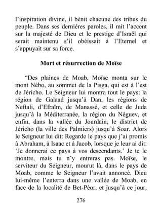 l’inspiration divine, il bénit chacune des tribus du
peuple. Dans ses dernières paroles, il mit l’accent
sur la majesté de Dieu et le prestige d’Israël qui
serait maintenu s’il obéissait à l’Eternel et
s’appuyait sur sa force.
Mort et résurrection de Moïse
“Des plaines de Moab, Moïse monta sur le
mont Nébo, au sommet de la Pisga, qui est à l’est
de Jéricho. Le Seigneur lui montra tout le pays: la
région de Galaad jusqu’à Dan, les régions de
Neftali, d’Efraïm, de Manassé, et celle de Juda
jusqu’à la Méditerranée, la région du Néguev, et
enfin, dans la vallée du Jourdain, le district de
Jéricho (la ville des Palmiers) jusqu’à Soar. Alors
le Seigneur lui dit: Regarde le pays que j’ai promis
à Abraham, à Isaac et à Jacob, lorsque je leur ai dit:
‘Je donnerai ce pays à vos descendants.’ Je te le
montre, mais tu n’y entreras pas. Moïse, le
serviteur du Seigneur, mourut là, dans le pays de
Moab, comme le Seigneur l’avait annoncé. Dieu
lui-même l’enterra dans une vallée de Moab, en
face de la localité de Bet-Péor, et jusqu’à ce jour,
276
 
