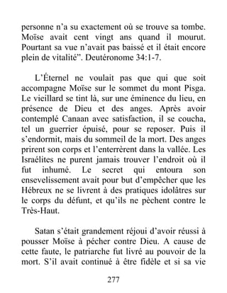 personne n’a su exactement où se trouve sa tombe.
Moïse avait cent vingt ans quand il mourut.
Pourtant sa vue n’avait pas baissé et il était encore
plein de vitalité”. Deutéronome 34:1-7.
L’Éternel ne voulait pas que qui que soit
accompagne Moïse sur le sommet du mont Pisga.
Le vieillard se tint là, sur une éminence du lieu, en
présence de Dieu et des anges. Après avoir
contemplé Canaan avec satisfaction, il se coucha,
tel un guerrier épuisé, pour se reposer. Puis il
s’endormit, mais du sommeil de la mort. Des anges
prirent son corps et l’enterrèrent dans la vallée. Les
Israélites ne purent jamais trouver l’endroit où il
fut inhumé. Le secret qui entoura son
ensevelissement avait pour but d’empêcher que les
Hébreux ne se livrent à des pratiques idolâtres sur
le corps du défunt, et qu’ils ne pèchent contre le
Très-Haut.
Satan s’était grandement réjoui d’avoir réussi à
pousser Moïse à pécher contre Dieu. A cause de
cette faute, le patriarche fut livré au pouvoir de la
mort. S’il avait continué à être fidèle et si sa vie
277
 