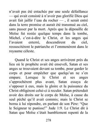 n’avait pas été entachée par une seule défaillance
— qui avait consisté à n’avoir pas glorifié Dieu qui
avait fait jaillir l’eau du rocher — , il serait entré
dans la terre promise et aurait été transmué au ciel,
sans passer par la mort. Après que la dépouille de
Moïse fut restée quelque temps dans la tombe,
Michel, c’est-à-dire le Christ, et les anges qui
l’avaient enterré, descendirent du ciel,
ressuscitèrent le patriarche et l’emmenèrent dans le
royaume céleste.
Quand le Christ et ses anges arrivèrent près du
lieu où le prophète avait été enseveli, Satan et ses
anges se trouvaient devant sa tombe, pour garder le
corps et pour empêcher que quelqu’un ne s’en
empare. Lorsque le Christ et ses anges
s’approchèrent plus avant, Satan essaya de
s’opposer à eux, mais la gloire et la puissance du
Christ obligèrent celui-ci à reculer. Satan prétendait
avoir des droits sur le corps de Moïse, à cause du
seul péché qu’il avait commis; mais le Christ se
borna à lui répondre, en parlant de son Père: “Que
le Seigneur te punisse!” Jude 1:9. Le Christ dit à
Satan que Moïse s’était humblement repenti de la
278
 