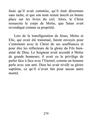faute qu’il avait commise, qu’il était désormais
sans tache, et que son nom restait inscrit en bonne
place sur les livres du ciel. Alors, le Christ
ressuscita le corps de Moïse, que Satan avait
revendiqué comme sa propriété.
Lors de la transfiguration de Jésus, Moïse et
Elie, qui avait été transmué, furent envoyés pour
s’entretenir avec le Christ de ses souffrances et
pour être les réflecteurs de la gloire du Fils bien-
aimé de Dieu. Le Seigneur avait accordé à Moïse
de grands honneurs; il avait eu le privilège de
parler face à face avec l’Eternel, comme un homme
parle avec son ami. Dieu lui avait révélé sa gloire
suprême, ce qu’il n’avait fait pour aucun autre
mortel.
279
 