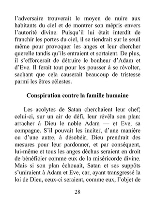 l’adversaire trouverait le moyen de nuire aux
habitants du ciel et de montrer son mépris envers
l’autorité divine. Puisqu’il lui était interdit de
franchir les portes du ciel, il se tiendrait sur le seuil
même pour provoquer les anges et leur chercher
querelle tandis qu’ils entraient et sortaient. De plus,
il s’efforcerait de détruire le bonheur d’Adam et
d’Eve. Il ferait tout pour les pousser à se révolter,
sachant que cela causerait beaucoup de tristesse
parmi les êtres célestes.
Conspiration contre la famille humaine
Les acolytes de Satan cherchaient leur chef;
celui-ci, sur un air de défi, leur révéla son plan:
arracher à Dieu le noble Adam — et Eve, sa
compagne. S’il pouvait les inciter, d’une manière
ou d’une autre, à désobéir, Dieu prendrait des
mesures pour leur pardonner, et par conséquent,
lui-même et tous les anges déchus seraient en droit
de bénéficier comme eux de la miséricorde divine.
Mais si son plan échouait, Satan et ses suppôts
s’uniraient à Adam et Eve, car, ayant transgressé la
loi de Dieu, ceux-ci seraient, comme eux, l’objet de
28
 