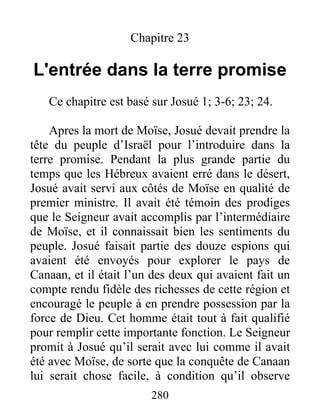 Chapitre 23
L'entrée dans la terre promise
Ce chapitre est basé sur Josué 1; 3-6; 23; 24.
Apres la mort de Moïse, Josué devait prendre la
tête du peuple d’Israël pour l’introduire dans la
terre promise. Pendant la plus grande partie du
temps que les Hébreux avaient erré dans le désert,
Josué avait servi aux côtés de Moïse en qualité de
premier ministre. Il avait été témoin des prodiges
que le Seigneur avait accomplis par l’intermédiaire
de Moïse, et il connaissait bien les sentiments du
peuple. Josué faisait partie des douze espions qui
avaient été envoyés pour explorer le pays de
Canaan, et il était l’un des deux qui avaient fait un
compte rendu fidèle des richesses de cette région et
encouragé le peuple à en prendre possession par la
force de Dieu. Cet homme était tout à fait qualifié
pour remplir cette importante fonction. Le Seigneur
promit à Josué qu’il serait avec lui comme il avait
été avec Moïse, de sorte que la conquête de Canaan
lui serait chose facile, à condition qu’il observe
280
 