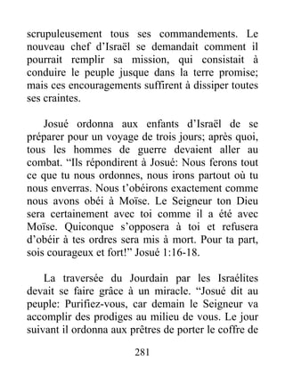 scrupuleusement tous ses commandements. Le
nouveau chef d’Israël se demandait comment il
pourrait remplir sa mission, qui consistait à
conduire le peuple jusque dans la terre promise;
mais ces encouragements suffirent à dissiper toutes
ses craintes.
Josué ordonna aux enfants d’Israël de se
préparer pour un voyage de trois jours; après quoi,
tous les hommes de guerre devaient aller au
combat. “Ils répondirent à Josué: Nous ferons tout
ce que tu nous ordonnes, nous irons partout où tu
nous enverras. Nous t’obéirons exactement comme
nous avons obéi à Moïse. Le Seigneur ton Dieu
sera certainement avec toi comme il a été avec
Moïse. Quiconque s’opposera à toi et refusera
d’obéir à tes ordres sera mis à mort. Pour ta part,
sois courageux et fort!” Josué 1:16-18.
La traversée du Jourdain par les Israélites
devait se faire grâce à un miracle. “Josué dit au
peuple: Purifiez-vous, car demain le Seigneur va
accomplir des prodiges au milieu de vous. Le jour
suivant il ordonna aux prêtres de porter le coffre de
281
 