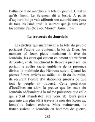 l’alliance et de marcher à la tête du peuple. C’est ce
qu’ils firent. Le Seigneur dit à Josué: A partir
d’aujourd’hui je vais affermir ton autorité aux yeux
de tous les Israélites! Ils sauront que je suis avec
toi comme j’ai été avec Moïse”. Josué 3:5-7.
La traversée du Jourdain
Les prêtres qui marchaient à la tête du peuple
portaient l’arche qui contenait la loi de Dieu. Au
moment où leurs pieds touchaient la rive du
Jourdain, les eaux qui étaient en amont s’arrêtèrent
de couler, et ils franchirent le fleuve à pied sec, en
portant le coffre sacré, emblème de la présence
divine; la multitude des Hébreux suivit. Quand les
prêtres furent arrivés au milieu du lit du Jourdain,
ils reçurent l’ordre d’y stationner jusqu’à ce que
tout le peuple ait traversé. Cette génération
d’Israélites eut alors la preuve que les eaux du
Jourdain obéissaient à la même puissance que celle
qui s’était manifestée aux yeux de leurs pères
quarante ans plus tôt à travers la mer des Roseaux,
lorsqu’ils étaient enfants. Mais maintenant, ils
franchissaient le Jourdain en hommes de guerre,
282
 