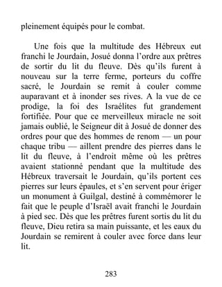 pleinement équipés pour le combat.
Une fois que la multitude des Hébreux eut
franchi le Jourdain, Josué donna l’ordre aux prêtres
de sortir du lit du fleuve. Dès qu’ils furent à
nouveau sur la terre ferme, porteurs du coffre
sacré, le Jourdain se remit à couler comme
auparavant et à inonder ses rives. A la vue de ce
prodige, la foi des Israélites fut grandement
fortifiée. Pour que ce merveilleux miracle ne soit
jamais oublié, le Seigneur dit à Josué de donner des
ordres pour que des hommes de renom — un pour
chaque tribu — aillent prendre des pierres dans le
lit du fleuve, à l’endroit même où les prêtres
avaient stationné pendant que la multitude des
Hébreux traversait le Jourdain, qu’ils portent ces
pierres sur leurs épaules, et s’en servent pour ériger
un monument à Guilgal, destiné à commémorer le
fait que le peuple d’Israël avait franchi le Jourdain
à pied sec. Dès que les prêtres furent sortis du lit du
fleuve, Dieu retira sa main puissante, et les eaux du
Jourdain se remirent à couler avec force dans leur
lit.
283
 