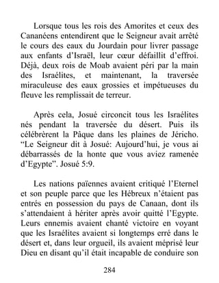Lorsque tous les rois des Amorites et ceux des
Cananéens entendirent que le Seigneur avait arrêté
le cours des eaux du Jourdain pour livrer passage
aux enfants d’Israël, leur cœur défaillit d’effroi.
Déjà, deux rois de Moab avaient péri par la main
des Israélites, et maintenant, la traversée
miraculeuse des eaux grossies et impétueuses du
fleuve les remplissait de terreur.
Après cela, Josué circoncit tous les Israélites
nés pendant la traversée du désert. Puis ils
célébrèrent la Pâque dans les plaines de Jéricho.
“Le Seigneur dit à Josué: Aujourd’hui, je vous ai
débarrassés de la honte que vous aviez ramenée
d’Egypte”. Josué 5:9.
Les nations païennes avaient critiqué l’Eternel
et son peuple parce que les Hébreux n’étaient pas
entrés en possession du pays de Canaan, dont ils
s’attendaient à hériter après avoir quitté l’Egypte.
Leurs ennemis avaient chanté victoire en voyant
que les Israélites avaient si longtemps erré dans le
désert et, dans leur orgueil, ils avaient méprisé leur
Dieu en disant qu’il était incapable de conduire son
284
 