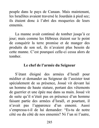 peuple dans le pays de Canaan. Mais maintenant,
les Israélites avaient traversé le Jourdain à pied sec;
ils étaient donc à l’abri des moqueries de leurs
ennemis.
La manne avait continué de tomber jusqu’à ce
jour; mais comme les Hébreux étaient sur le point
de conquérir la terre promise et de manger des
produits de son sol, ils n’avaient plus besoin de
cette manne. C’est pourquoi celle-ci cessa alors de
tomber.
Le chef de l’armée du Seigneur
S’étant éloigné des armées d’Israël pour
méditer et demander au Seigneur de l’assister tout
spécialement de sa présence, Josué vit devant lui
un homme de haute stature, portant des vêtements
de guerrier et une épée nue dans sa main. Josué vit
de suite qu’il n’était pas en présence d’un homme
faisant partie des armées d’Israël, et pourtant, il
n’avait pas l’apparence d’un ennemi. Aussi
s’empressa-t-il de lui demander: “Es-tu de notre
côté ou du côté de nos ennemis? Ni l’un ni l’autre,
285
 