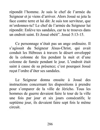 répondit l’homme. Je suis le chef de l’armée du
Seigneur et je viens d’arriver. Alors Josué se jeta la
face contre terre et lui dit: Je suis ton serviteur, que
m’ordonnes-tu? Le chef de l’armée du Seigneur lui
répondit: Enlève tes sandales, car tu te trouves dans
un endroit saint. Et Josué obéit”. Josué 5:13-15.
Ce personnage n’était pas un ange ordinaire. Il
s’agissait du Seigneur Jésus-Christ, qui avait
conduit les Hébreux à travers le désert enveloppé
de la colonne de feu pendant la nuit et d’une
colonne de fumée pendant le jour. L’endroit était
saint à cause de sa présence; c’est pourquoi Josué
reçut l’ordre d’ôter ses sandales.
Le Seigneur donna ensuite à Josué des
instructions concernant les dispositions à prendre
pour s’emparer de la ville de Jéricho. Tous les
hommes de guerre devaient faire le tour de la ville
une fois par jour et six jours consécutifs; le
septième jour, ils devaient faire sept fois le même
circuit.
286
 