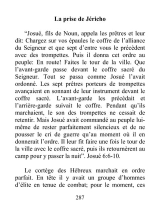 La prise de Jéricho
“Josué, fils de Noun, appela les prêtres et leur
dit: Chargez sur vos épaules le coffre de l’alliance
du Seigneur et que sept d’entre vous le précèdent
avec des trompettes. Puis il donna cet ordre au
peuple: En route! Faites le tour de la ville. Que
l’avant-garde passe devant le coffre sacré du
Seigneur. Tout se passa comme Josué l’avait
ordonné. Les sept prêtres porteurs de trompettes
avançaient en sonnant de leur instrument devant le
coffre sacré. L’avant-garde les précédait et
l’arrière-garde suivait le coffre. Pendant qu’ils
marchaient, le son des trompettes ne cessait de
retentir. Mais Josué avait commandé au peuple lui-
même de rester parfaitement silencieux et de ne
pousser le cri de guerre qu’au moment où il en
donnerait l’ordre. Il leur fit faire une fois le tour de
la ville avec le coffre sacré, puis ils retournèrent au
camp pour y passer la nuit”. Josué 6:6-10.
Le cortège des Hébreux marchait en ordre
parfait. En tête il y avait un groupe d’hommes
d’élite en tenue de combat; pour le moment, ces
287
 