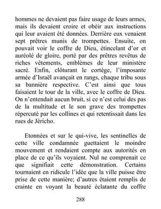 hommes ne devaient pas faire usage de leurs armes,
mais ils devaient croire et obéir aux instructions
qui leur avaient été données. Derrière eux venaient
sept prêtres munis de trompettes. Ensuite, on
pouvait voir le coffre de Dieu, étincelant d’or et
auréolé de gloire, porté par des prêtres revêtus de
riches vêtements, emblèmes de leur ministère
sacré. Enfin, clôturant le cortège, l’imposante
armée d’Israël avançait en rangs, chaque tribu sous
sa bannière respective. C’est ainsi que tous
faisaient le tour de la ville, avec le coffre de Dieu.
On n’entendait aucun bruit, si ce n’est celui des pas
de la multitude et le son grave des trompettes
répercuté par les collines et qui retentissait dans les
rues de Jéricho.
Etonnées et sur le qui-vive, les sentinelles de
cette ville condamnée guettaient le moindre
mouvement et rendaient compte aux autorités en
place de ce qu’ils voyaient. Nul ne comprenait ce
que signifiait cette démonstration. Certains
tournaient en ridicule l’idée que la ville puisse être
prise de cette manière; d’autres étaient remplis de
crainte en voyant la beauté éclatante du coffre
288
 
