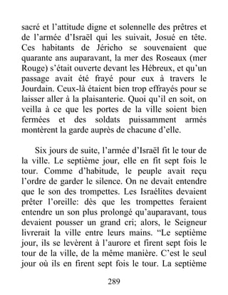 sacré et l’attitude digne et solennelle des prêtres et
de l’armée d’Israël qui les suivait, Josué en tête.
Ces habitants de Jéricho se souvenaient que
quarante ans auparavant, la mer des Roseaux (mer
Rouge) s’était ouverte devant les Hébreux, et qu’un
passage avait été frayé pour eux à travers le
Jourdain. Ceux-là étaient bien trop effrayés pour se
laisser aller à la plaisanterie. Quoi qu’il en soit, on
veilla à ce que les portes de la ville soient bien
fermées et des soldats puissamment armés
montèrent la garde auprès de chacune d’elle.
Six jours de suite, l’armée d’Israël fit le tour de
la ville. Le septième jour, elle en fit sept fois le
tour. Comme d’habitude, le peuple avait reçu
l’ordre de garder le silence. On ne devait entendre
que le son des trompettes. Les Israélites devaient
prêter l’oreille: dès que les trompettes feraient
entendre un son plus prolongé qu’auparavant, tous
devaient pousser un grand cri; alors, le Seigneur
livrerait la ville entre leurs mains. “Le septième
jour, ils se levèrent à l’aurore et firent sept fois le
tour de la ville, de la même manière. C’est le seul
jour où ils en firent sept fois le tour. La septième
289
 
