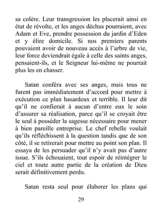 sa colère. Leur transgression les placerait ainsi en
état de révolte, et les anges déchus pourraient, avec
Adam et Eve, prendre possession du jardin d’Eden
et y élire domicile. Si nos premiers parents
pouvaient avoir de nouveau accès à l’arbre de vie,
leur force deviendrait égale à celle des saints anges,
pensaient-ils, et le Seigneur lui-même ne pourrait
plus les en chasser.
Satan conféra avec ses anges, mais tous ne
furent pas immédiatement d’accord pour mettre à
exécution ce plan hasardeux et terrible. Il leur dit
qu’il ne confierait à aucun d’entre eux le soin
d’assurer sa réalisation, parce qu’il se croyait être
le seul à posséder la sagesse nécessaire pour mener
à bien pareille entreprise. Le chef rebelle voulait
qu’ils réfléchissent à la question tandis que de son
côté, il se retirerait pour mettre au point son plan. Il
essaya de les persuader qu’il n’y avait pas d’autre
issue. S’ils échouaient, tout espoir de réintégrer le
ciel et toute autre partie de la création de Dieu
serait définitivement perdu.
Satan resta seul pour élaborer les plans qui
29
 